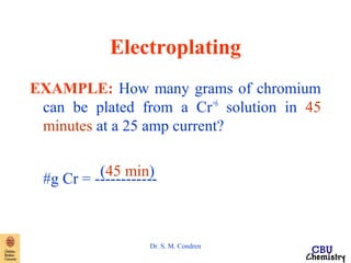 Electroplating 
EXAMPLE: How many grams of chromium 
can be plated from a Cr+6 solution in 45 
minutes at a 25 amp current? 
#g C r = - -(-4-5-- m---in--)- 
Dr. S. M. Condren 
 