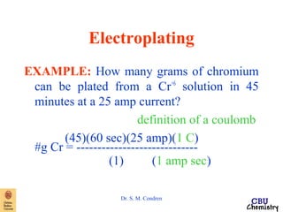 Electroplating 
EXAMPLE: How many grams of chromium 
can be plated from a Cr+6 solution in 45 
minutes at a 25 amp current? 
definition of a coulomb 
(45)(60 sec)(25 amp)(1 C) 
#g Cr = ----------------------------- 
(1) (1 amp sec) 
Dr. S. M. Condren 
 