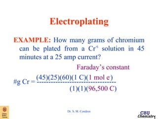 Electroplating 
EXAMPLE: How many grams of chromium 
can be plated from a Cr+6 solution in 45 
minutes at a 25 amp current? 
Faraday’s constant 
(45)(25)(60)(1 C)(1 mol e- #g Cr = --------------------------------)-- 
(1)(1)(96,500 C) 
Dr. S. M. Condren 
 