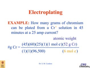 Electroplating 
EXAMPLE: How many grams of chromium 
can be plated from a Cr+6 solution in 45 
minutes at a 25 amp current? 
Dr. S. M. Condren 
atomic weight 
(45)(60)(25)(1)(1 mol e-)(52 g Cr) 
#g Cr = ------------------------------------------- 
(1)(1)(96,500) (6 mol e-) 
 