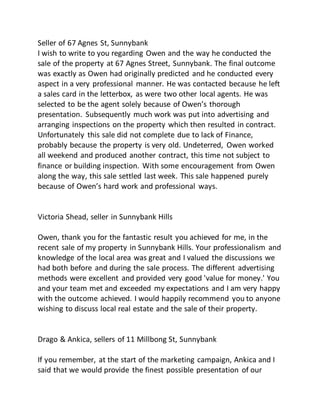 Seller of 67 Agnes St, Sunnybank
I wish to write to you regarding Owen and the way he conducted the
sale of the property at 67 Agnes Street, Sunnybank. The final outcome
was exactly as Owen had originally predicted and he conducted every
aspect in a very professional manner. He was contacted because he left
a sales card in the letterbox, as were two other local agents. He was
selected to be the agent solely because of Owen’s thorough
presentation. Subsequently much work was put into advertising and
arranging inspections on the property which then resulted in contract.
Unfortunately this sale did not complete due to lack of Finance,
probably because the property is very old. Undeterred, Owen worked
all weekend and produced another contract, this time not subject to
finance or building inspection. With some encouragement from Owen
along the way, this sale settled last week. This sale happened purely
because of Owen’s hard work and professional ways.
Victoria Shead, seller in Sunnybank Hills
Owen, thank you for the fantastic result you achieved for me, in the
recent sale of my property in Sunnybank Hills. Your professionalism and
knowledge of the local area was great and I valued the discussions we
had both before and during the sale process. The different advertising
methods were excellent and provided very good 'value for money.' You
and your team met and exceeded my expectations and I am very happy
with the outcome achieved. I would happily recommend you to anyone
wishing to discuss local real estate and the sale of their property.
Drago & Ankica, sellers of 11 Millbong St, Sunnybank
If you remember, at the start of the marketing campaign, Ankica and I
said that we would provide the finest possible presentation of our
 