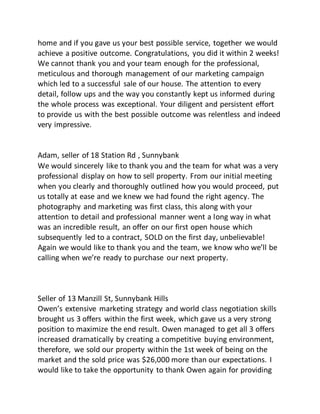 home and if you gave us your best possible service, together we would
achieve a positive outcome. Congratulations, you did it within 2 weeks!
We cannot thank you and your team enough for the professional,
meticulous and thorough management of our marketing campaign
which led to a successful sale of our house. The attention to every
detail, follow ups and the way you constantly kept us informed during
the whole process was exceptional. Your diligent and persistent effort
to provide us with the best possible outcome was relentless and indeed
very impressive.
Adam, seller of 18 Station Rd , Sunnybank
We would sincerely like to thank you and the team for what was a very
professional display on how to sell property. From our initial meeting
when you clearly and thoroughly outlined how you would proceed, put
us totally at ease and we knew we had found the right agency. The
photography and marketing was first class, this along with your
attention to detail and professional manner went a long way in what
was an incredible result, an offer on our first open house which
subsequently led to a contract, SOLD on the first day, unbelievable!
Again we would like to thank you and the team, we know who we’ll be
calling when we’re ready to purchase our next property.
Seller of 13 Manzill St, Sunnybank Hills
Owen’s extensive marketing strategy and world class negotiation skills
brought us 3 offers within the first week, which gave us a very strong
position to maximize the end result. Owen managed to get all 3 offers
increased dramatically by creating a competitive buying environment,
therefore, we sold our property within the 1st week of being on the
market and the sold price was $26,000 more than our expectations. I
would like to take the opportunity to thank Owen again for providing
 