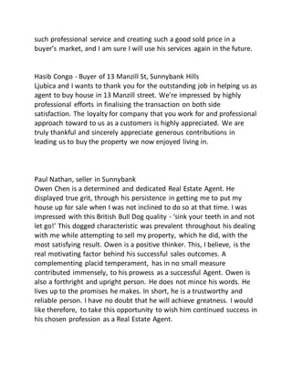 such professional service and creating such a good sold price in a
buyer’s market, and I am sure I will use his services again in the future.
Hasib Congo - Buyer of 13 Manzill St, Sunnybank Hills
Ljubica and I wants to thank you for the outstanding job in helping us as
agent to buy house in 13 Manzill street. We're impressed by highly
professional efforts in finalising the transaction on both side
satisfaction. The loyalty for company that you work for and professional
approach toward to us as a customers is highly appreciated. We are
truly thankful and sincerely appreciate generous contributions in
leading us to buy the property we now enjoyed living in.
Paul Nathan, seller in Sunnybank
Owen Chen is a determined and dedicated Real Estate Agent. He
displayed true grit, through his persistence in getting me to put my
house up for sale when I was not inclined to do so at that time. I was
impressed with this British Bull Dog quality - ‘sink your teeth in and not
let go!’ This dogged characteristic was prevalent throughout his dealing
with me while attempting to sell my property, which he did, with the
most satisfying result. Owen is a positive thinker. This, I believe, is the
real motivating factor behind his successful sales outcomes. A
complementing placid temperament, has in no small measure
contributed immensely, to his prowess as a successful Agent. Owen is
also a forthright and upright person. He does not mince his words. He
lives up to the promises he makes. In short, he is a trustworthy and
reliable person. I have no doubt that he will achieve greatness. I would
like therefore, to take this opportunity to wish him continued success in
his chosen profession as a Real Estate Agent.
 