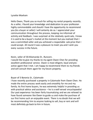 Lynette Moxham
Hello Owen, Thank you so much for selling my rental property recently.
As a seller, I found your knowledge and dedication to your profession
highly commendable and should I have the opportunity to recommend
you (to a buyer or seller) I will certainly do so. I appreciated your
communication throughout the process, keeping me informed of
activity and feedback. I was surprised at the relatively quick sale, I know
it is said to be a buyer's market at the moment but you realised that I
was a committed seller and you achieved a respectable sale price that I
could accept. All round it was a pleasure to meet you and I wish you
every success in the future.
Kevin, seller of 30 Allamanda St , Runcorn.
I would like to give my thanks to my agent Owen Chen for providing
excellent professional service. Owen is most diligent, loyal and pro-
active agent that I met. I am happy to recommend them to my friends
and will consult them again for my future property.
Buyer of 3 Boronia St , Calamvale
I have recently purchased a property in Calamvale from Owen Chen. He
made the entire process work easily and smoothly for me and my
family. As first home buyers, he was extremely helpful in providing us
with practical advice and assistance – he is a well versed encyclopaedia!
Our past experience has been fairly traumatising and we are relieved to
have found someone like Owen to guide us and make the purchase of
our first home such an enjoyable event. There is no doubt that we will
be recommending him to anyone looking to sell, buy or rent and will
most definitely go back to him in future.
 