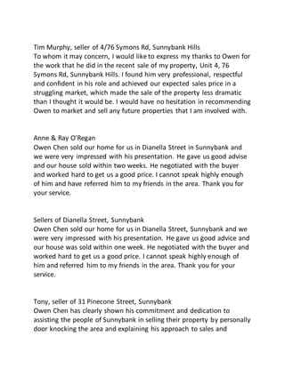 Tim Murphy, seller of 4/76 Symons Rd, Sunnybank Hills
To whom it may concern, I would like to express my thanks to Owen for
the work that he did in the recent sale of my property, Unit 4, 76
Symons Rd, Sunnybank Hills. I found him very professional, respectful
and confident in his role and achieved our expected sales price in a
struggling market, which made the sale of the property less dramatic
than I thought it would be. I would have no hesitation in recommending
Owen to market and sell any future properties that I am involved with.
Anne & Ray O'Regan
Owen Chen sold our home for us in Dianella Street in Sunnybank and
we were very impressed with his presentation. He gave us good advise
and our house sold within two weeks. He negotiated with the buyer
and worked hard to get us a good price. I cannot speak highly enough
of him and have referred him to my friends in the area. Thank you for
your service.
Sellers of Dianella Street, Sunnybank
Owen Chen sold our home for us in Dianella Street, Sunnybank and we
were very impressed with his presentation. He gave us good advice and
our house was sold within one week. He negotiated with the buyer and
worked hard to get us a good price. I cannot speak highly enough of
him and referred him to my friends in the area. Thank you for your
service.
Tony, seller of 31 Pinecone Street, Sunnybank
Owen Chen has clearly shown his commitment and dedication to
assisting the people of Sunnybank in selling their property by personally
door knocking the area and explaining his approach to sales and
 