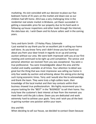 marketing. His visit coincided with our decision to place our five-
bedroom home of 35 years on the market and down-size as our
children had left home. 2012 was a very challenging time in the
residential real estate market in Brisbane, yet Owen succeeded in
getting a reasonable price for our property due to his hard work in
following up house inspections and other leads through the Internet,
the data base etc. I wish Owen and his future sellers well in the coming
years.
Terry and Karin Smith - 27 Hailey Place, Calamvale
I just wanted to say thank you for an excellent job in selling our home
well done. As you know Terry and I didn't know you but found out
about you from your door knock in regards to an up and coming
auction without our area. We were both impressed with you at our first
meeting and continued to be right up until completion. The service and
personal attention we received from you was exceptional. You were a
true professional. You were knowledgeable about the area and the
market and readily available at all times. Your attention to detail was
great but the thing that was most impressive was selling our home in
only four weeks by auction and achieving above the asking price during
such trying economic times. Terry and I would also like to acknowledge
and thank the team. They were truly a high-calibre team, their
knowledge of the local market and their key contacts within their
business showed true professionalism. We highly recommend you to
anyone looking for the "BEST" in the "BUSINESS" to sell their home. You
truly have the customer's best interest at hear from the moment you
meet them until the job is done. Owen you are dedicated and work
extremely hard to achieve your goals. Terry and I wish you all the best
in gaining number one poistion within your team.
Ana and Nik
When deciding to sell our house, we decided to contact Owen because
 