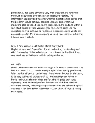 professional. You were obviously very well prepared and have very
thorough knowledge of the market in which you operate. The
information you provided was instrumental in establishing a price that
the property should achieve. You also set out a comprehensive
marketing plan designed to achieve that price. In the end and within a
very short period of time you exceeded the agreed price and my
expectations. I would have no hesitation in recommending you to any
prospective seller. My thanks again to you and your team for achieving
this sale on my behalf.
Eeva & Nina Williams - 44 Turton Street, Sunnybank
I highly recommend Owen Chen for his dedication, outstanding work
ethic, knowledge of the industry and commitment to his client. I was
very confident with Owens skills in selling my house.
Ron Rolfe
I have been a commercial Real Estate Agent for over 30 years so I know
how important it is to choose the right agent when selling your home.
With the due diligence I carried out I found Owen, backed by the team,
to be very active and professional so I was not surprised when my
home sold within the first week and for a better price than I was
expecting. Their knowledge of the local market and their contacts
within the industry showed great professionalism and achieved a great
outcome. I can confidently recommend Owen Chen to anyone selling
their home.
 