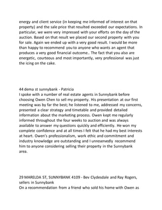 energy and client service (in keeping me informed of interest on that
property) and the sale price that resulted exceeded our expectations. In
particular, we were very impressed with your efforts on the day of the
auction. Based on that result we placed our second property with you
for sale. Again we ended up with a very good result. I would be more
than happy to recommend you to anyone who wants an agent that
produces a very good financial outcome.. The fact that you also are
energetic, courteous and most importantly, very professional was just
the icing on the cake.
44 dema st sunnybank - Patricia
I spoke with a number of real estate agents in Sunnybank before
choosing Owen Chen to sell my property. His presentation at our first
meeting was by far the best; he listened to me, addressed my concerns,
presented a clear strategy and timetable and provided detailed
information about the marketing process. Owen kept me regularly
informed throughout the four weeks to auction and was always
available to answer my questions quickly and efficiently. He won my
complete confidence and at all times I felt that he had my best interests
at heart. Owen’s professionalism, work ethic and commitment and
industry knowledge are outstanding and I unreservedly recommend
him to anyone considering selling their property in the Sunnybank
area.
29 MARELDA ST, SUNNYBANK 4109 - Bev Clydesdale and Ray Rogers,
sellers in Sunnybank
On a recommendation from a friend who sold his home with Owen as
 