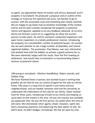 an agent, we approached Owen to market and sell our deceased aunt’s
property in Sunnybank. He produced a proposal and an outline of the
strategy to maximise the potential sale price; we elected to go to
auction, with the associated costs and marketing plan clearly outlined.
We are happy to say Owen had an excellent knowledge of the market,
and he and his team actively introduced the property to potential
clients and regularly updated us on any feedback obtained. At no time
did he put forward a price to us, suggesting we allow the auction
process to take place. He and his assistants conducted inspections and
open home inspections in a totally professional manner, introducing
the property to a considerable number of potential buyers. On auction
day we were pleased to see a large number of attendees and several
registered bidders. The auctioneer, Paul Moore, was very informative
and worked hard with the bidders to achieve a good outcome for us.
We were extremely happy with the result, from the first meeting to
settlement, and would have no hesitation in recommending Owen’s
services to potential clients.
140 young st sunnybank - Marlene Goodfellow, Robyn Losinski, and
Colleen King
We have thanked Owen in person, but wanted to put in writing how
grateful we are that he was our choice of agent for the sale our family
home. Fifty years is a long time to spend in one home and one
neighbourhood, and we needed someone who had the sensitivity to
understand the implications of this sale for our family. Owen worked
hard for three years, introducing himself to our family and keeping us
up-to-date on the market in the area. He was not invasive but available;
we appreciate that. He was the first person we called when the time to
sell came. We interviewed other agents; Owen, however, spent two
hours answering questions and explaining the best option of sale. He
didn't push, he didn't badger; he listened. We felt we were his only
 
