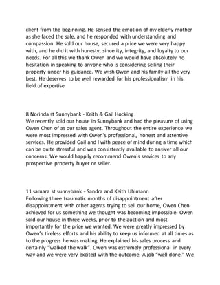 client from the beginning. He sensed the emotion of my elderly mother
as she faced the sale, and he responded with understanding and
compassion. He sold our house, secured a price we were very happy
with, and he did it with honesty, sincerity, integrity, and loyalty to our
needs. For all this we thank Owen and we would have absolutely no
hesitation in speaking to anyone who is considering selling their
property under his guidance. We wish Owen and his family all the very
best. He deserves to be well rewarded for his professionalism in his
field of expertise.
8 Norinda st Sunnybank - Keith & Gail Hocking
We recently sold our house in Sunnybank and had the pleasure of using
Owen Chen of as our sales agent. Throughout the entire experience we
were most impressed with Owen's professional, honest and attentive
services. He provided Gail and I with peace of mind during a time which
can be quite stressful and was consistently available to answer all our
concerns. We would happily recommend Owen's services to any
prospective property buyer or seller.
11 samara st sunnybank - Sandra and Keith Uhlmann
Following three traumatic months of disappointment after
disappointment with other agents trying to sell our home, Owen Chen
achieved for us something we thought was becoming impossible. Owen
sold our house in three weeks, prior to the auction and most
importantly for the price we wanted. We were greatly impressed by
Owen’s tireless efforts and his ability to keep us informed at all times as
to the progress he was making. He explained his sales process and
certainly “walked the walk”. Owen was extremely professional in every
way and we were very excited with the outcome. A job “well done." We
 