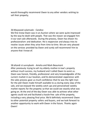 would thoroughly recommend Owen to any other vendors wishing to
sell their property.
36 Maywood calamvale - Candice
We first knew Owen was in an Auction where we were quite impressed
by the way he dealt with people. That was the reason we engaged him
in our own sale afterwards. During the process, Owen has shown his
professionalism and dedication. He is responsive and always tries to
resolve issues when they arise from time to time. We are very pleased
on the services provided by Owen and surely will recommend him to
anyone that I know of.
38 altandi st sunnybank - Amelia and Mark Beaumont
After previously trying to sell my elderly mother-in-law’s property
without much success, my husband and I called Owen to assist us.
Owen was honest, friendly, professional and very knowledgeable of the
current market in our location, and his demonstrated experience with
the sales process gave us much confidence that he was the right man
for the job! Owen made himself available to us during every step of the
sale, and we enjoyed the weekly catch ups and personalised weekly
market reports for the property so that we could see exactly what was
going on. At the end of the day Owen was able to achieve what other
agents could not and facilitated a hassle-free sale of the property,
including a very pleasing final price. We’d definitely recommend Owen
to other potential property sellers and buyers, and we look forward to
another opportunity to work with Owen in the future. Thanks again
Owen!
 