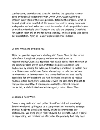 cumbersome, unwieldy and stressful. We had the opposite - a very
good and positive experience with Owen Chen. Owen walked us
through every step of the sales process, detailing the process, what to
do and what to be mindful of. He was very attentive to any questions
and queries we had. What was most impressive of all: we put the house
on market effectively on a Thursday, and sold the property (scheduled
for auction later on) on the following Monday! The sale price was above
our expectation. All in all - a very good experience indeed.
Dr Tim White and Dr Fiona Yau
After our positive experience dealing with Owen Chen for the recent
sale of our Sunnybank property we have no hesitation in
recommending Owen as a top class real estate agent. From the start of
the selling process Owen demonstrated his professionalism and
dedication by sharing his extensive knowledge and time to explain how
to achieve a successful sale. Owen always kept us informed of any
requirements or developments in a timely fashion and was readily
accessible for any questions we had. We were delighted to receive
multiple offers on the first open house with the sale going through to
completion smoothly. If you require a reliable, efficient, honest,
respectful, and dedicated real estate agent, contact Owen Chen.
Deborah & Kent Wells
Owen is very dedicated and prides himself on his local knowledge.
Before we signed up he gave us a comprehensive marketing strategy
and was happy to adjust and modify this to accommodate our
preferences. We think Owen really showed his strengths when it came
to negotiating, we received an offer after the property had only been
 