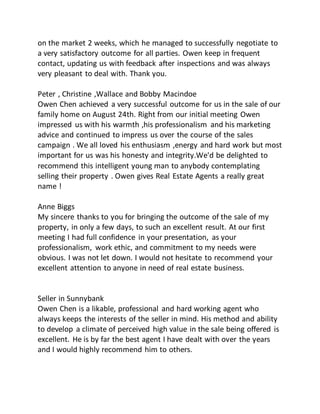 on the market 2 weeks, which he managed to successfully negotiate to
a very satisfactory outcome for all parties. Owen keep in frequent
contact, updating us with feedback after inspections and was always
very pleasant to deal with. Thank you.
Peter , Christine ,Wallace and Bobby Macindoe
Owen Chen achieved a very successful outcome for us in the sale of our
family home on August 24th. Right from our initial meeting Owen
impressed us with his warmth ,his professionalism and his marketing
advice and continued to impress us over the course of the sales
campaign . We all loved his enthusiasm ,energy and hard work but most
important for us was his honesty and integrity.We'd be delighted to
recommend this intelligent young man to anybody contemplating
selling their property . Owen gives Real Estate Agents a really great
name !
Anne Biggs
My sincere thanks to you for bringing the outcome of the sale of my
property, in only a few days, to such an excellent result. At our first
meeting I had full confidence in your presentation, as your
professionalism, work ethic, and commitment to my needs were
obvious. I was not let down. I would not hesitate to recommend your
excellent attention to anyone in need of real estate business.
Seller in Sunnybank
Owen Chen is a likable, professional and hard working agent who
always keeps the interests of the seller in mind. His method and ability
to develop a climate of perceived high value in the sale being offered is
excellent. He is by far the best agent I have dealt with over the years
and I would highly recommend him to others.
 