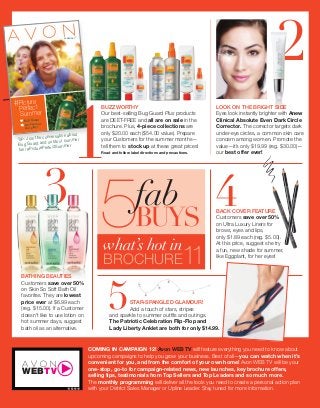 3
2
Avon Products (Whats New C13) av012334a23_3577 Proof 3
5
BUZZWORTHY
Our best-selling Bug Guard Plus products
are DEET-FREE and all are on sale in the
brochure. Plus, 4-piece collections are
only $20.00 each ($54.00 value). Prepare
your Customers for the summer months—
tell them to stock up at these great prices!
Read and follow label directions and precautions.
4BACK COVER FEATURE
Customers save over 50%
on Ultra Luxury Liners for
brows, eyes and lips,
only $1.89 each (reg. $5.00).
At this price, suggest she try
a fun, new shade for summer,
like Eggplant, for her eyes!
STAR-SPANGLED GLAMOUR!
Add a touch of stars, stripes
and sparkle to summer outﬁts and outings.
The Patriotic Celebration Flip-Flop and
Lady Liberty Anklet are both for only $14.99.
CAMPAIGN 11
Bug Guard
Let’s go out
and play!
Picture
Perfect
Summer
#
8-9
-9
1
BATHING BEAUTIES
Customers save over 50%
on Skin So Soft Bath Oil
favorites. They are lowest
price ever at $6.99 each
(reg. $15.00). If a Customer
doesn’t like to use lotion on
hot summer days, suggest
bath oil as an alternative.
TIP: Join the conversation about
Bug Guard and outdoor summer
fun! #PicturePerfectSummer
COMING IN CAMPAIGN 12! Avon WEB TV will feature everything you need to know about
upcoming campaigns to help you grow your business. Best of all—you can watch when it’s
convenient for you, and from the comfort of your own home! Avon WEB TV will be your
one-stop, go-to for campaign-related news, new launches, key brochure offers,
selling tips, testimonials from Top Sellers and Top Leaders and so much more.
The monthly programming will deliver all the tools you need to create a personal action plan
with your District Sales Manager or Upline Leader. Stay tuned for more information.
BROCHURE11
what’s hot in
BUYS5fab
LOOK ON THE BRIGHT SIDE
Eyes look instantly brighter with Anew
Clinical Absolute Even Dark Circle
Corrector. The corrector targets dark
under-eye circles, a common skin care
concern among women. Promote the
value—it’s only $19.99 (reg. $30.00)—
our best offer ever!
WEBTV
 