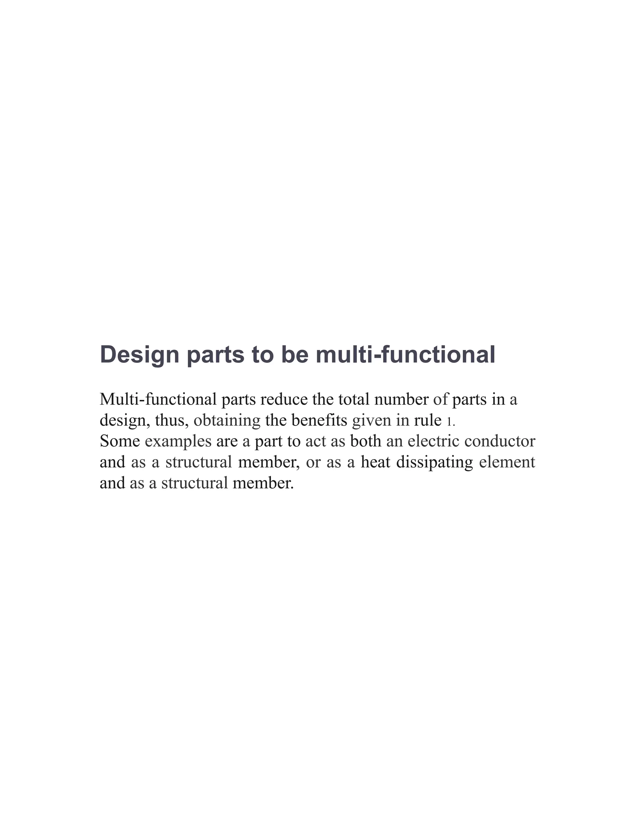 Design parts to be multi-functional
Multi-functional parts reduce the total number of parts in a
design, thus, obtaining the benefits given in rule 1.
Some examples are a part to act as both an electric conductor
and as a structural member, or as a heat dissipating element
and as a structural member.
 