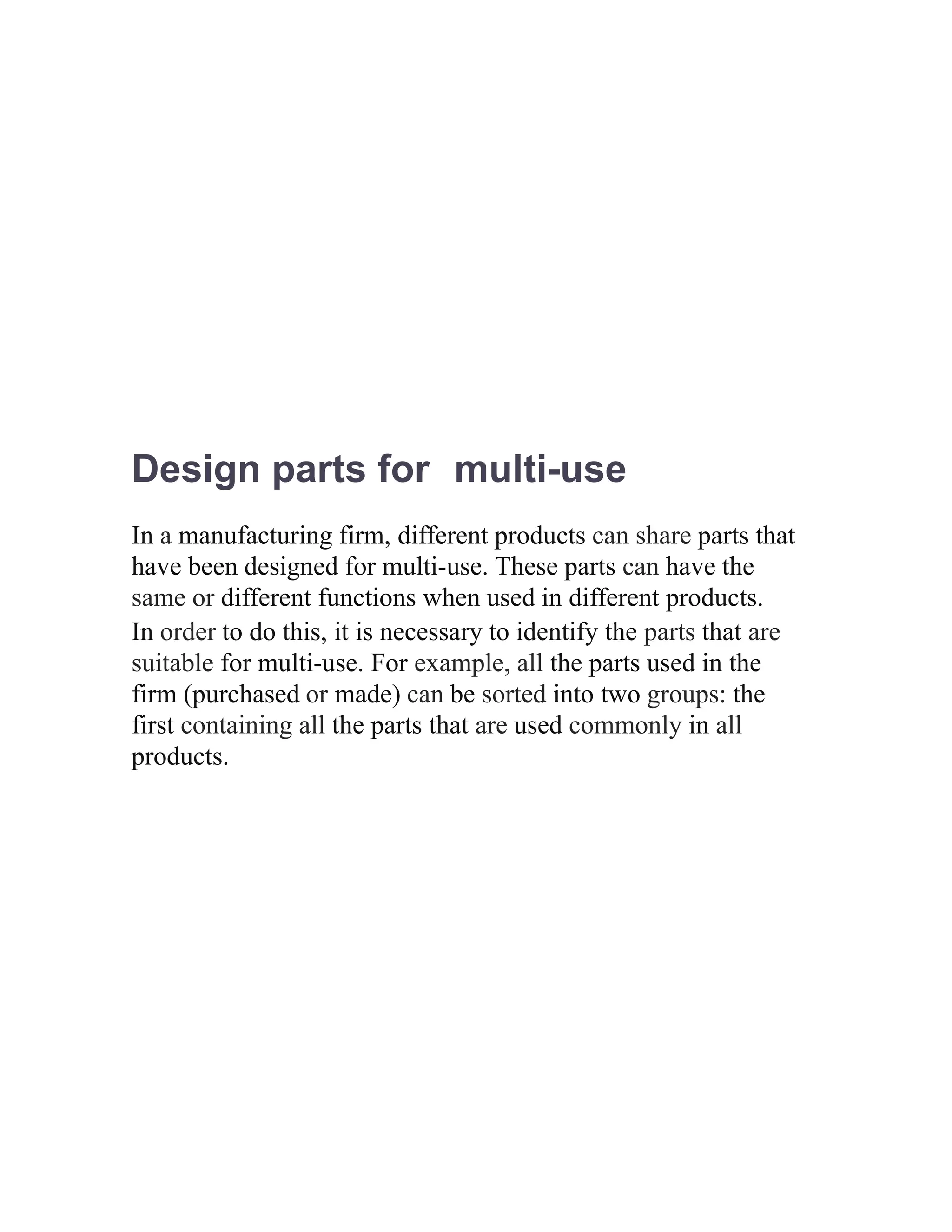 Design parts for multi-use
In a manufacturing firm, different products can share parts that
have been designed for multi-use. These parts can have the
same or different functions when used in different products.
In order to do this, it is necessary to identify the parts that are
suitable for multi-use. For example, all the parts used in the
firm (purchased or made) can be sorted into two groups: the
first containing all the parts that are used commonly in all
products.
 