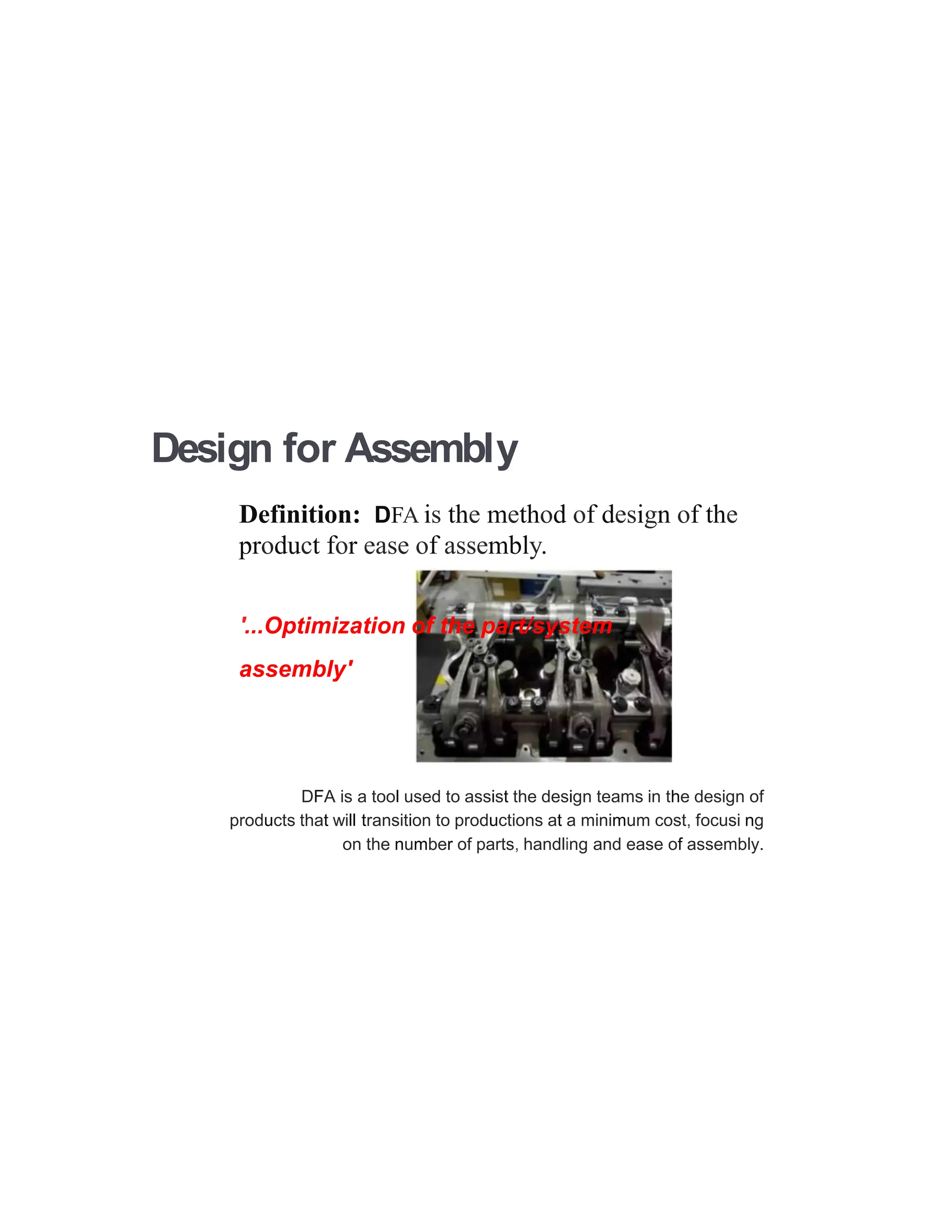 Design for Assembly
Definition: DFA is the method of design of the
product for ease of assembly.
'...Optimization of the part/system
assembly'
DFA is a tool used to assist the design teams in the design of
products that will transition to productions at a minimum cost, focusi ng
on the number of parts, handling and ease of assembly.
 