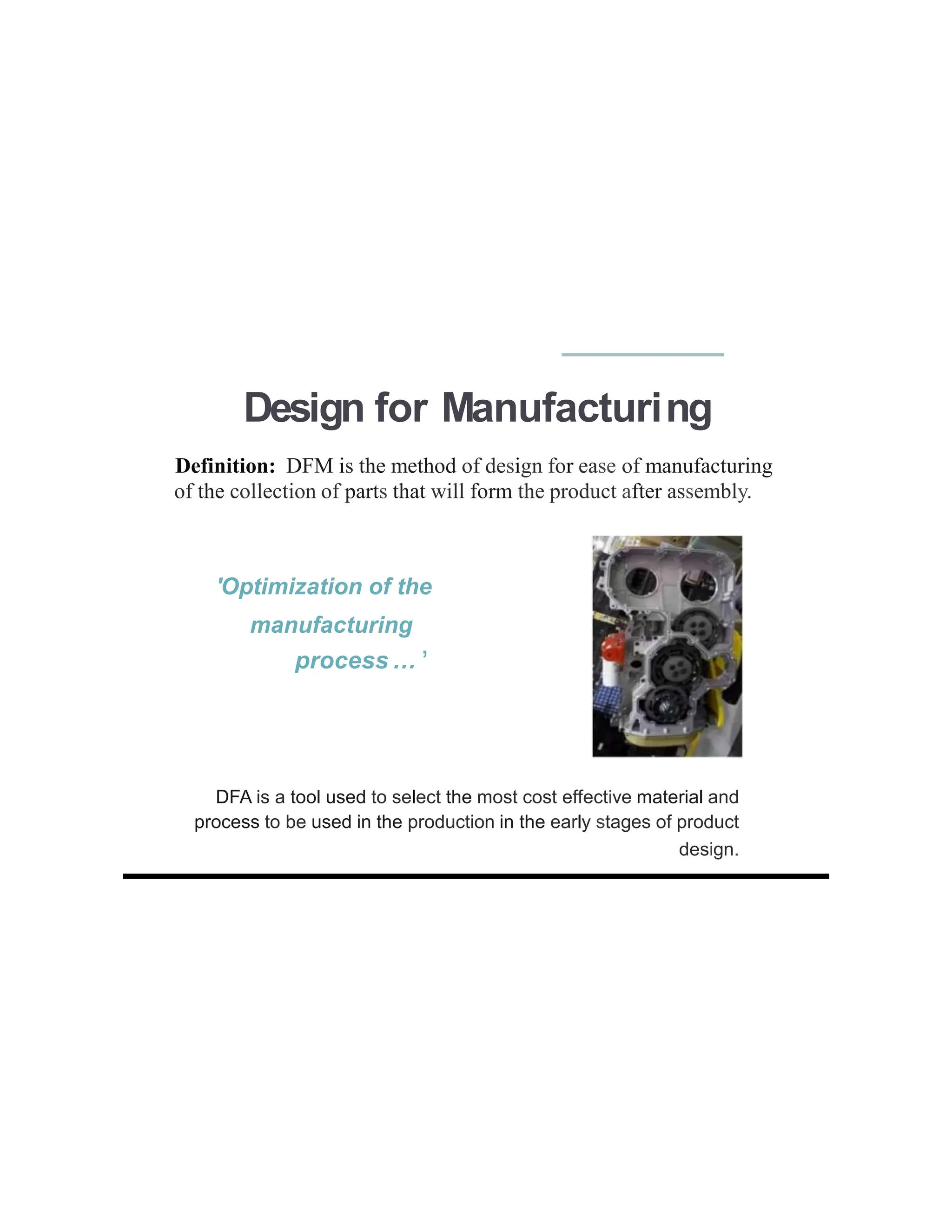 Design for Manufacturing
Definition: DFM is the method of design for ease of manufacturing
of the collection of parts that will form the product after assembly.
,
process ...
'Optimization of the
manufacturing
DFA is a tool used to select the most cost effective material and
process to be used in the production in the early stages of product
design.
 