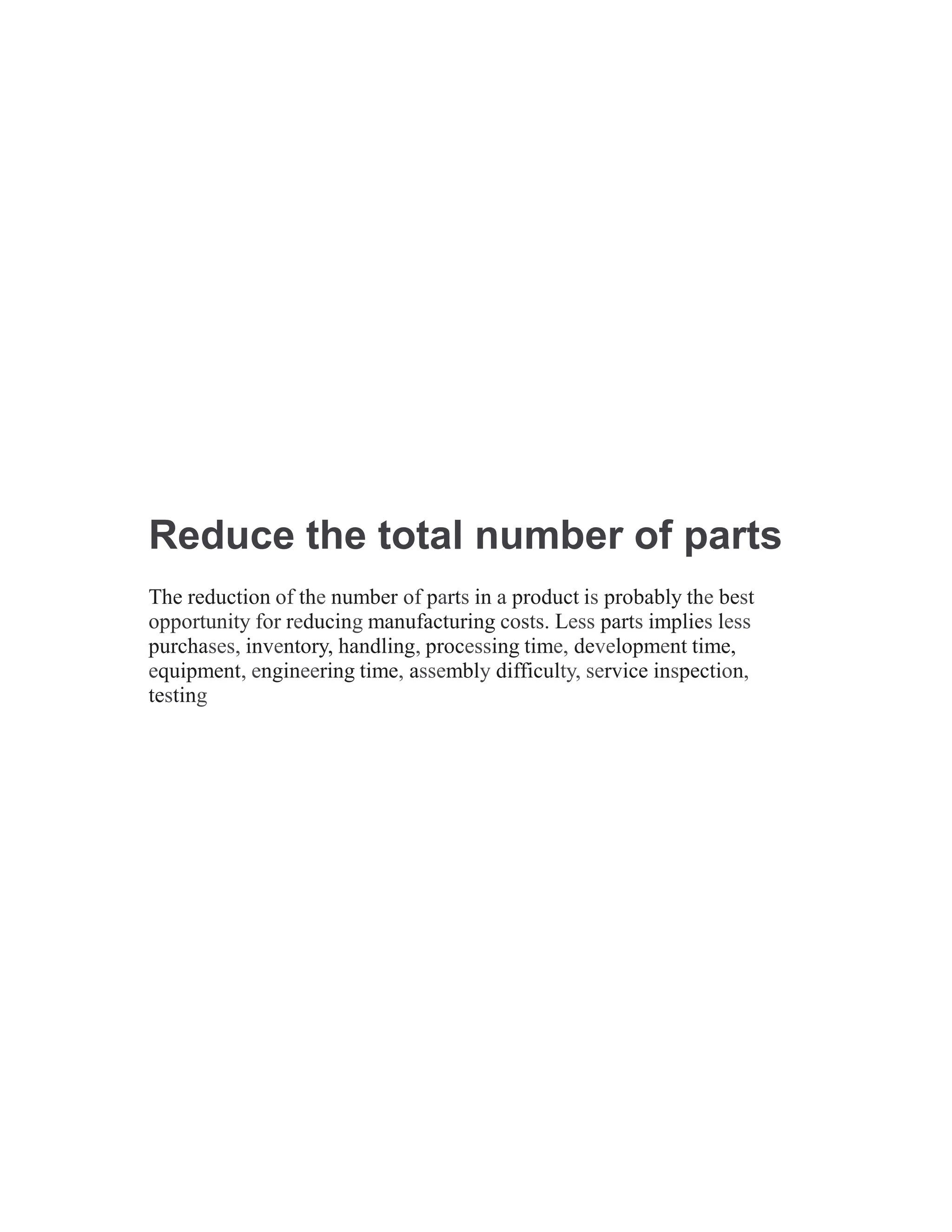 Reduce the total number of parts
The reduction of the number of parts in a product is probably the best
opportunity for reducing manufacturing costs. Less parts implies less
purchases, inventory, handling, processing time, development time,
equipment, engineering time, assembly difficulty, service inspection,
testing
 