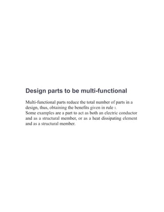 Design parts to be multi-functional
Multi-functional parts reduce the total number of parts in a
design, thus, obtaining the benefits given in rule 1.
Some examples are a part to act as both an electric conductor
and as a structural member, or as a heat dissipating element
and as a structural member.
 