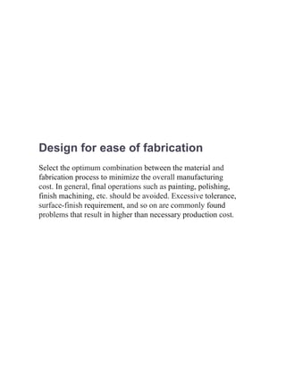 Design for ease of fabrication
Select the optimum combination between the material and
fabrication process to minimize the overall manufacturing
cost. In general, final operations such as painting, polishing,
finish machining, etc. should be avoided. Excessive tolerance,
surface-finish requirement, and so on are commonly found
problems that result in higher than necessary production cost.
 