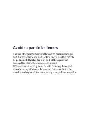 Avoid separate fasteners
The use of fasteners increases the cost of manufacturing a
part due to the handling and feeding operations that have to
be performed. Besides the high cost of the equipment
required for them, these operations are not
100% successful, so they contribute to reducing the overall
manufacturing efficiency. In general, fasteners should be
avoided and replaced, for example, by using tabs or snap fits.
 