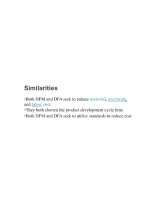 Similarities
•Both DFM and DFA seek to reduce material, overhead,
and labor cost.
•They both shorten the product development cycle time.
•Both DFM and DFA seek to utilize standards to reduce cost
 