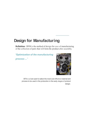 Design for Manufacturing
Definition: DFM is the method of design for ease of manufacturing
of the collection of parts that will form the product after assembly.
'Optimization of the manufacturing
process ... '
DFA is a tool used to select the most cost effective material and
process to be used in the production in the early stages of product
design.
 