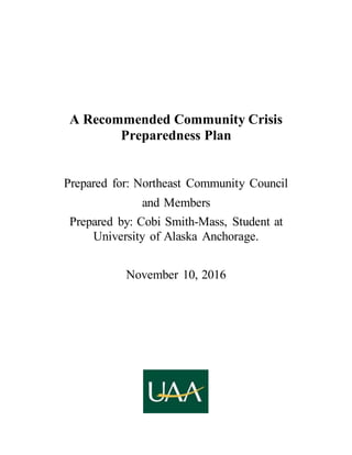 A Recommended Community Crisis
Preparedness Plan
Prepared for: Northeast Community Council
and Members
Prepared by: Cobi Smith-Mass, Student at
University of Alaska Anchorage.
November 10, 2016
 