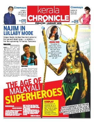 AANNJJAALLII DDAASS
‘Cosplay in
India has come
a long way over
the last few
years, and
people are really
starting to
appreciate it as
an art’
KABALI
SETS NEW
RECORD IN
THE US
kerala
Singer Najim Arshad has lent voice to
his second Hindi song — a lullaby —
for the upcoming TV series Tamanna
CinemayaCinemaya
NAJIM IN
LULLABY MODE
CHRONICLEFFRRIIDDAAYY2299 || JJAANNUUAARRYY 22001166
NNIITTIINN SSIISSUUPPAALLAANN
DDEECCCCAANN CCHHRROONNIICCLLEE
AAss tthhee vvoottiinngg ffoorr tthhee bbeesstt ccooss--
ppllaayyeerrss iinn tthhee ccoouunnttrryy
cclloosseedd eeaarrlliieerr tthhiiss wweeeekk,,
MMaallaayyaalliiss ccaann bbee pprroouudd ooff tthhrreeee
hheeaavvyywweeiigghhttss wwhhoo rraammmmeedd
tthheeiirr wwaayy iinnttoo tthhee lliisstt ooff ffiinnaall--
iissttss,, aass wweellll aass tthhee IInnddiiaann ppoopp
ccuullttuurree sscceennee wwiitthh tthheeiirr ccrreeaattiivv--
iittyy aanndd ttaalleenntt..
FFoorr NNaaddiirr NNaajjuummaall HHuussssaaiinn,, aann
aarrcchhiitteecctt ffrroomm KKoocchhii,, iitt wwaass nnoott
hhiiss ffiirrsstt ttiimmee bbeeiinngg rreeccooggnniisseedd
aass aa ttoopp--ttiieerr ccoossppllaayyeerr iinn tthhee
ccoouunnttrryy..
TTUURRNN TTOO PPAAGGEE 1199
MMEEEERRAA MMAANNUU
DECCAN CHRONICLE
T
hree years down his
Bollywood debut, Najim
Arshad is back in Hindi
again, this time for mini-screen.
The singer croons for a forth-
coming television series on Star
Plus, Tamanna. In the second-
coming, Najim teams up with the
same old 'Sawalon ki Godh
Mein…' composer Advait
Nemlekar of 'Kaafiron ki
Namaaz', a song rendered in
2013. His soothing voice puts you
to sleep in the quiet of the night.
The recording of a four-minute
lullaby took place in Kochi a
month ago.
"A few lines recorded and sent
by Advait over WhatsApp was
the first invite for me to associ-
ate with the project. I tried on the
same verses and reverted to him
for voice approval. In a short
while, I received the go ahead.
Advait took a flight to Kochi for a
day and we had the recording
done overnight," says Najim.
No wonder Najim kept himself
away from projects outside
Malayalam for quite a long time.
His discography over the past
three years stands testimony
with somewhat 60 plus songs he
had lent voice to.
TURN TO PAGE 19
<< 25 << 24
MARIA IS
BACK AS
SUHARA
THE AGE OF
MALAYALI
Three cosplayers from Kerala
have made it big at this year's
Bangalore Comic Con by finding
a place in the list of finalists
CCOOSSPPLLAAYY
The practice of
dressing up as a
character from a
film, book or video
game, especially
one from the
Japanese genres
of manga or anime
SUPERHEROES
NNaajjiimm AArrsshhaadd
 