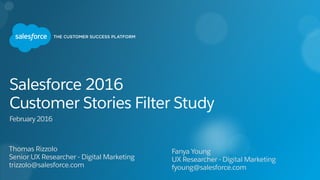 Thomas Rizzolo
Senior UX Researcher - Digital Marketing
trizzolo@salesforce.com
Salesforce 2016  
Customer Stories Filter Study
February 2016
Fanya Young
UX Researcher - Digital Marketing
fyoung@salesforce.com
 