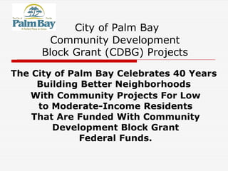 City of Palm Bay
Community Development
Block Grant (CDBG) Projects
The City of Palm Bay Celebrates 40 Years
Building Better Neighborhoods
With Community Projects For Low
to Moderate-Income Residents
That Are Funded With Community
Development Block Grant
Federal Funds.
 