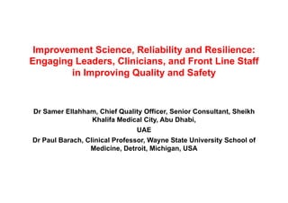 Improvement Science, Reliability and Resilience:
Engaging Leaders, Clinicians, and Front Line Staff
in Improving Quality and Safety
Dr Samer Ellahham, Chief Quality Officer, Senior Consultant, Sheikh
Khalifa Medical City, Abu Dhabi,
UAE
Dr Paul Barach, Clinical Professor, Wayne State University School of
Medicine, Detroit, Michigan, USA
 