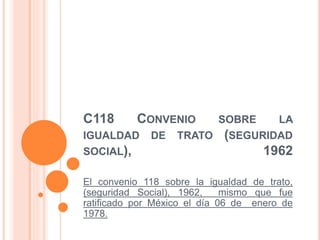 C118 CONVENIO SOBRE LA
IGUALDAD DE TRATO (SEGURIDAD
SOCIAL), 1962
El convenio 118 sobre la igualdad de trato,
(seguridad Social), 1962, mismo que fue
ratificado por México el día 06 de enero de
1978.
 
