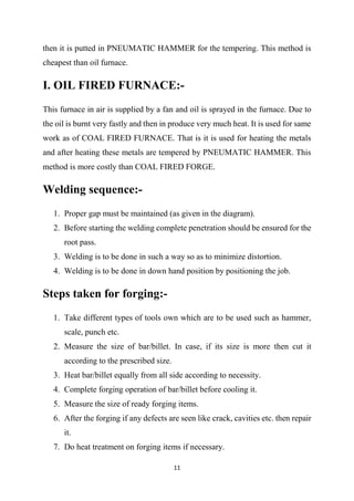 11
then it is putted in PNEUMATIC HAMMER for the tempering. This method is
cheapest than oil furnace.
I. OIL FIRED FURNACE:-
This furnace in air is supplied by a fan and oil is sprayed in the furnace. Due to
the oil is burnt very fastly and then in produce very much heat. It is used for same
work as of COAL FIRED FURNACE. That is it is used for heating the metals
and after heating these metals are tempered by PNEUMATIC HAMMER. This
method is more costly than COAL FIRED FORGE.
Welding sequence:-
1. Proper gap must be maintained (as given in the diagram).
2. Before starting the welding complete penetration should be ensured for the
root pass.
3. Welding is to be done in such a way so as to minimize distortion.
4. Welding is to be done in down hand position by positioning the job.
Steps taken for forging:-
1. Take different types of tools own which are to be used such as hammer,
scale, punch etc.
2. Measure the size of bar/billet. In case, if its size is more then cut it
according to the prescribed size.
3. Heat bar/billet equally from all side according to necessity.
4. Complete forging operation of bar/billet before cooling it.
5. Measure the size of ready forging items.
6. After the forging if any defects are seen like crack, cavities etc. then repair
it.
7. Do heat treatment on forging items if necessary.
 