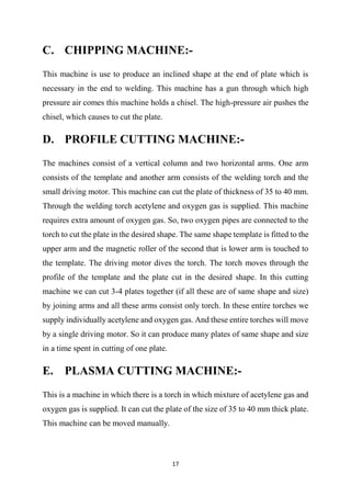 17
C. CHIPPING MACHINE:-
This machine is use to produce an inclined shape at the end of plate which is
necessary in the end to welding. This machine has a gun through which high
pressure air comes this machine holds a chisel. The high-pressure air pushes the
chisel, which causes to cut the plate.
D. PROFILE CUTTING MACHINE:-
The machines consist of a vertical column and two horizontal arms. One arm
consists of the template and another arm consists of the welding torch and the
small driving motor. This machine can cut the plate of thickness of 35 to 40 mm.
Through the welding torch acetylene and oxygen gas is supplied. This machine
requires extra amount of oxygen gas. So, two oxygen pipes are connected to the
torch to cut the plate in the desired shape. The same shape template is fitted to the
upper arm and the magnetic roller of the second that is lower arm is touched to
the template. The driving motor dives the torch. The torch moves through the
profile of the template and the plate cut in the desired shape. In this cutting
machine we can cut 3-4 plates together (if all these are of same shape and size)
by joining arms and all these arms consist only torch. In these entire torches we
supply individually acetylene and oxygen gas. And these entire torches will move
by a single driving motor. So it can produce many plates of same shape and size
in a time spent in cutting of one plate.
E. PLASMA CUTTING MACHINE:-
This is a machine in which there is a torch in which mixture of acetylene gas and
oxygen gas is supplied. It can cut the plate of the size of 35 to 40 mm thick plate.
This machine can be moved manually.
 