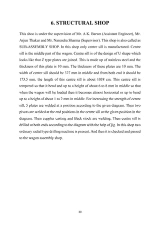 30
6. STRUCTURAL SHOP
This shoo is under the supervision of Mr. A.K. Barwn (Assistant Engineer), Mr.
Arjun Thakur and Mr. Narendra Sharma (Supervisor). This shop is also called as
SUB-ASSEMBLY SHOP. In this shop only centre sill is manufactured. Centre
sill is the middle part of the wagon. Centre sill is of the design of U shape which
looks like that Z type plates are joined. This is made up of stainless steel and the
thickness of this plate is 10 mm. The thickness of these plates are 10 mm. The
width of centre sill should be 327 mm in middle and from both end it should be
173.5 mm. the length of this centre sill is about 1038 cm. This centre sill is
tempered so that it bend and up to a height of about 6 to 8 mm in middle so that
when the wagon will be loaded then it becomes almost horizontal or up to bend
up to a height of about 1 to 2 mm in middle. For increasing the strength of centre
sill, 5 plates are welded at a position according to the given diagram. Then two
pivots are welded at the end positions in the centre sill at the given position in the
diagram. Then cuppler casting and Back stock are welding. Then centre sill is
drilled at both ends according to the diagram with the help of jig. In this shop two
ordinary radial type drilling machine is present. And then it is checked and passed
to the wagon assembly shop.
 
