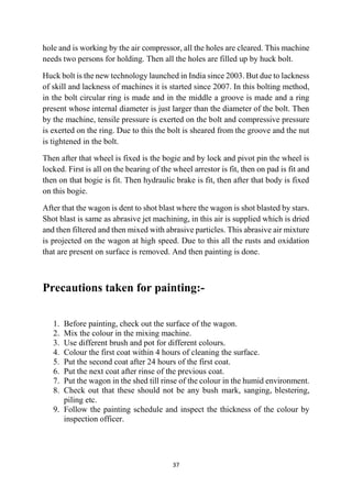 37
hole and is working by the air compressor, all the holes are cleared. This machine
needs two persons for holding. Then all the holes are filled up by huck bolt.
Huck bolt is the new technology launched in India since 2003. But due to lackness
of skill and lackness of machines it is started since 2007. In this bolting method,
in the bolt circular ring is made and in the middle a groove is made and a ring
present whose internal diameter is just larger than the diameter of the bolt. Then
by the machine, tensile pressure is exerted on the bolt and compressive pressure
is exerted on the ring. Due to this the bolt is sheared from the groove and the nut
is tightened in the bolt.
Then after that wheel is fixed is the bogie and by lock and pivot pin the wheel is
locked. First is all on the bearing of the wheel arrestor is fit, then on pad is fit and
then on that bogie is fit. Then hydraulic brake is fit, then after that body is fixed
on this bogie.
After that the wagon is dent to shot blast where the wagon is shot blasted by stars.
Shot blast is same as abrasive jet machining, in this air is supplied which is dried
and then filtered and then mixed with abrasive particles. This abrasive air mixture
is projected on the wagon at high speed. Due to this all the rusts and oxidation
that are present on surface is removed. And then painting is done.
Precautions taken for painting:-
1. Before painting, check out the surface of the wagon.
2. Mix the colour in the mixing machine.
3. Use different brush and pot for different colours.
4. Colour the first coat within 4 hours of cleaning the surface.
5. Put the second coat after 24 hours of the first coat.
6. Put the next coat after rinse of the previous coat.
7. Put the wagon in the shed till rinse of the colour in the humid environment.
8. Check out that these should not be any bush mark, sanging, blestering,
piling etc.
9. Follow the painting schedule and inspect the thickness of the colour by
inspection officer.
 