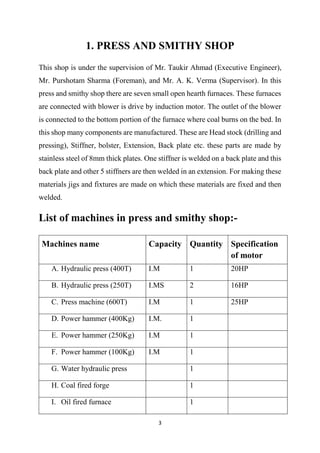 3
1. PRESS AND SMITHY SHOP
This shop is under the supervision of Mr. Taukir Ahmad (Executive Engineer),
Mr. Purshotam Sharma (Foreman), and Mr. A. K. Verma (Supervisor). In this
press and smithy shop there are seven small open hearth furnaces. These furnaces
are connected with blower is drive by induction motor. The outlet of the blower
is connected to the bottom portion of the furnace where coal burns on the bed. In
this shop many components are manufactured. These are Head stock (drilling and
pressing), Stiffner, bolster, Extension, Back plate etc. these parts are made by
stainless steel of 8mm thick plates. One stiffner is welded on a back plate and this
back plate and other 5 stiffners are then welded in an extension. For making these
materials jigs and fixtures are made on which these materials are fixed and then
welded.
List of machines in press and smithy shop:-
Machines name Capacity Quantity Specification
of motor
A. Hydraulic press (400T) I.M 1 20HP
B. Hydraulic press (250T) I.MS 2 16HP
C. Press machine (600T) I.M 1 25HP
D. Power hammer (400Kg) I.M. 1
E. Power hammer (250Kg) I.M 1
F. Power hammer (100Kg) I.M 1
G. Water hydraulic press 1
H. Coal fired forge 1
I. Oil fired furnace 1
 