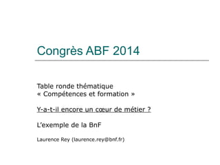 Congrès ABF 2014
Table ronde thématique
« Compétences et formation »
Y-a-t-il encore un cœur de métier ?
L’exemple de la BnF
Laurence Rey (laurence.rey@bnf.fr)
 