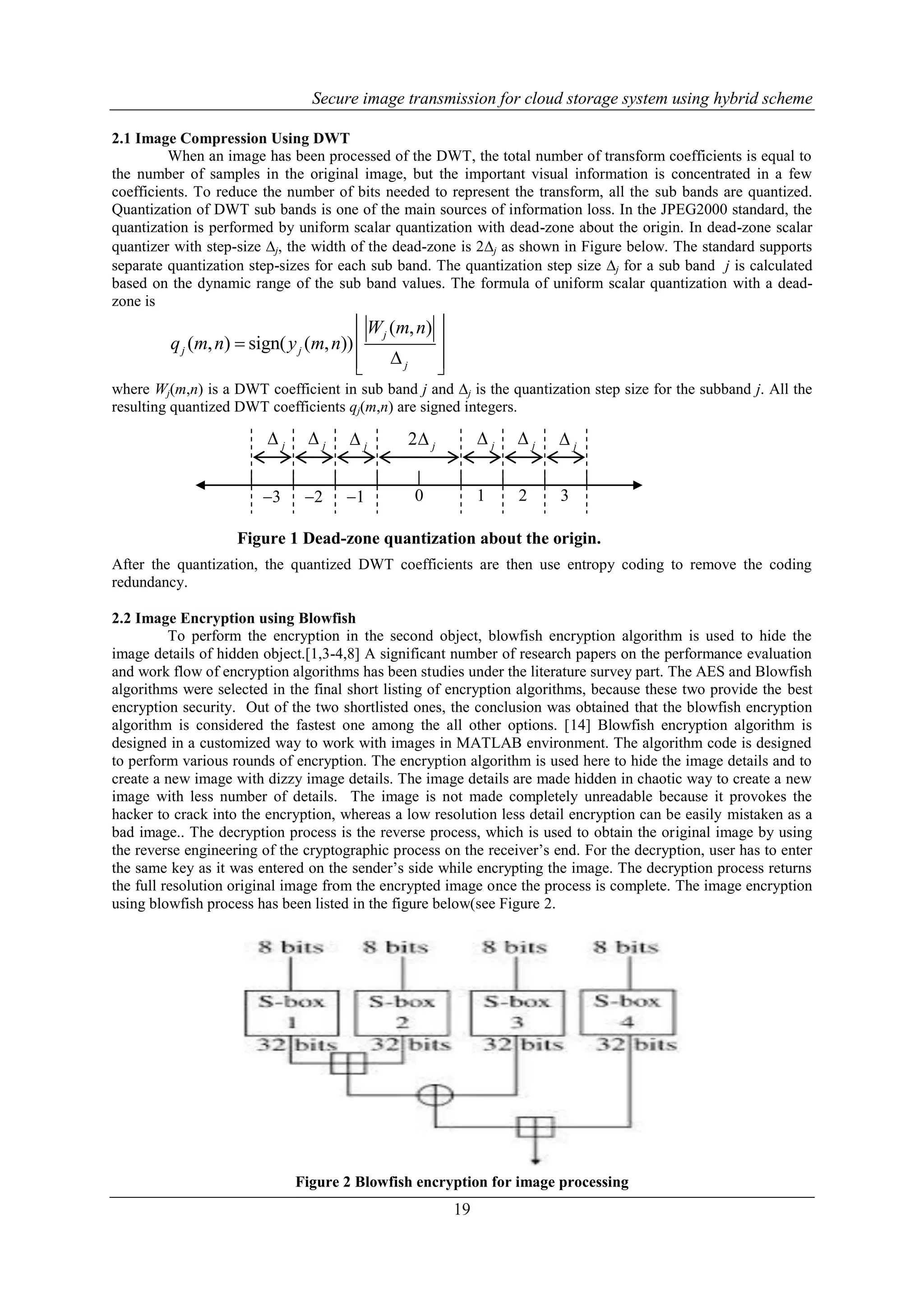 Secure image transmission for cloud storage system using hybrid scheme
19
2.1 Image Compression Using DWT
When an image has been processed of the DWT, the total number of transform coefficients is equal to
the number of samples in the original image, but the important visual information is concentrated in a few
coefficients. To reduce the number of bits needed to represent the transform, all the sub bands are quantized.
Quantization of DWT sub bands is one of the main sources of information loss. In the JPEG2000 standard, the
quantization is performed by uniform scalar quantization with dead-zone about the origin. In dead-zone scalar
quantizer with step-size j, the width of the dead-zone is 2j as shown in Figure below. The standard supports
separate quantization step-sizes for each sub band. The quantization step size j for a sub band j is calculated
based on the dynamic range of the sub band values. The formula of uniform scalar quantization with a dead-
zone is
( , )
( , ) sign( ( , ))
j
j j
j
W m n
q m n y m n
 
  
  
where Wj(m,n) is a DWT coefficient in sub band j and j is the quantization step size for the subband j. All the
resulting quantized DWT coefficients qj(m,n) are signed integers.
After the quantization, the quantized DWT coefficients are then use entropy coding to remove the coding
redundancy.
2.2 Image Encryption using Blowfish
To perform the encryption in the second object, blowfish encryption algorithm is used to hide the
image details of hidden object.[1,3-4,8] A significant number of research papers on the performance evaluation
and work flow of encryption algorithms has been studies under the literature survey part. The AES and Blowfish
algorithms were selected in the final short listing of encryption algorithms, because these two provide the best
encryption security. Out of the two shortlisted ones, the conclusion was obtained that the blowfish encryption
algorithm is considered the fastest one among the all other options. [14] Blowfish encryption algorithm is
designed in a customized way to work with images in MATLAB environment. The algorithm code is designed
to perform various rounds of encryption. The encryption algorithm is used here to hide the image details and to
create a new image with dizzy image details. The image details are made hidden in chaotic way to create a new
image with less number of details. The image is not made completely unreadable because it provokes the
hacker to crack into the encryption, whereas a low resolution less detail encryption can be easily mistaken as a
bad image.. The decryption process is the reverse process, which is used to obtain the original image by using
the reverse engineering of the cryptographic process on the receiver’s end. For the decryption, user has to enter
the same key as it was entered on the sender’s side while encrypting the image. The decryption process returns
the full resolution original image from the encrypted image once the process is complete. The image encryption
using blowfish process has been listed in the figure below(see Figure 2.
Figure 2 Blowfish encryption for image processing
j j j 2 j j j j
3 2 1 0 1 2 3
Figure 1 Dead-zone quantization about the origin.
 