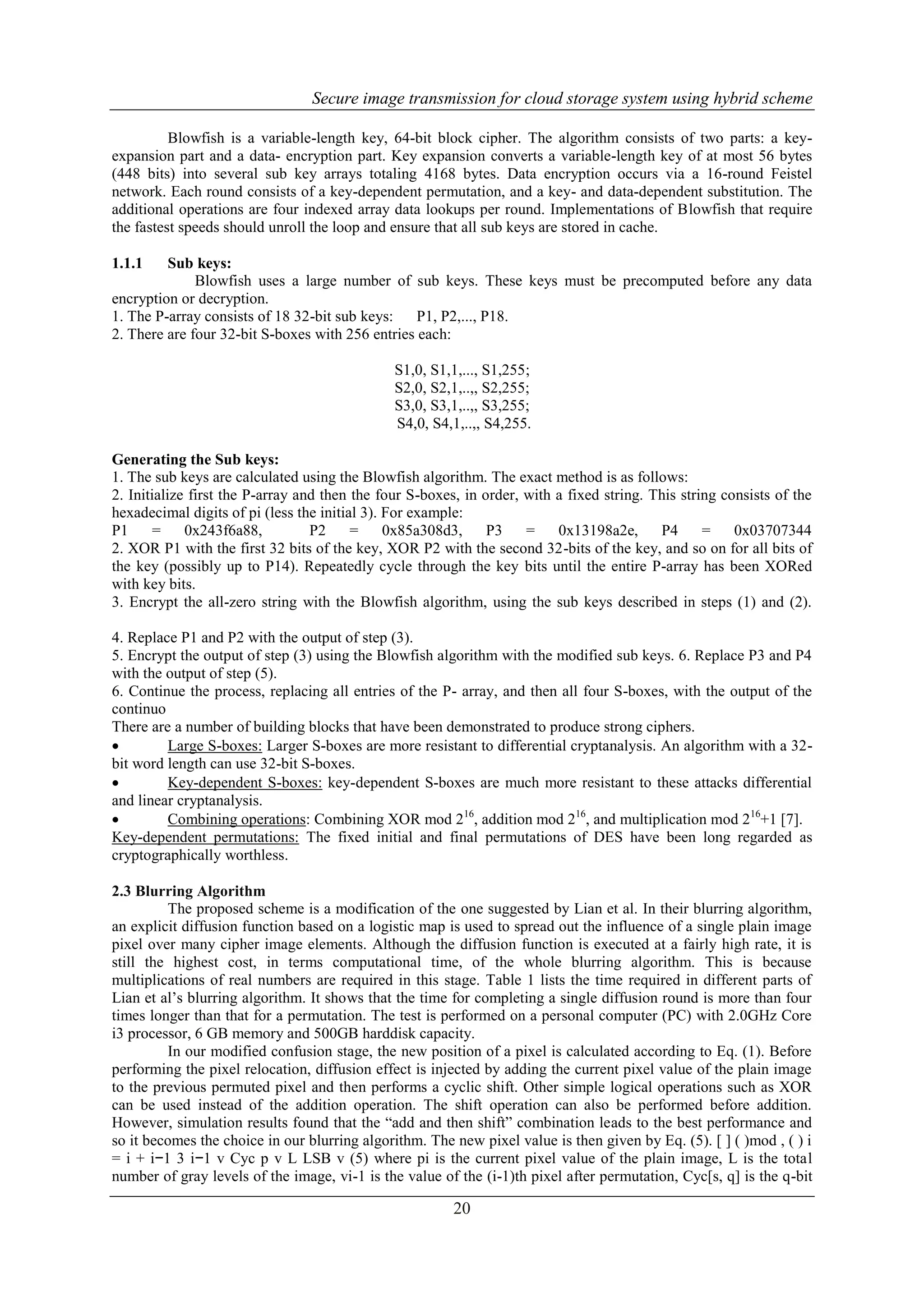 Secure image transmission for cloud storage system using hybrid scheme
20
Blowfish is a variable-length key, 64-bit block cipher. The algorithm consists of two parts: a key-
expansion part and a data- encryption part. Key expansion converts a variable-length key of at most 56 bytes
(448 bits) into several sub key arrays totaling 4168 bytes. Data encryption occurs via a 16-round Feistel
network. Each round consists of a key-dependent permutation, and a key- and data-dependent substitution. The
additional operations are four indexed array data lookups per round. Implementations of Blowfish that require
the fastest speeds should unroll the loop and ensure that all sub keys are stored in cache.
1.1.1 Sub keys:
Blowfish uses a large number of sub keys. These keys must be precomputed before any data
encryption or decryption.
1. The P-array consists of 18 32-bit sub keys: P1, P2,..., P18.
2. There are four 32-bit S-boxes with 256 entries each:
S1,0, S1,1,..., S1,255;
S2,0, S2,1,..,, S2,255;
S3,0, S3,1,..,, S3,255;
S4,0, S4,1,..,, S4,255.
Generating the Sub keys:
1. The sub keys are calculated using the Blowfish algorithm. The exact method is as follows:
2. Initialize first the P-array and then the four S-boxes, in order, with a fixed string. This string consists of the
hexadecimal digits of pi (less the initial 3). For example:
P1 = 0x243f6a88, P2 = 0x85a308d3, P3 = 0x13198a2e, P4 = 0x03707344
2. XOR P1 with the first 32 bits of the key, XOR P2 with the second 32-bits of the key, and so on for all bits of
the key (possibly up to P14). Repeatedly cycle through the key bits until the entire P-array has been XORed
with key bits.
3. Encrypt the all-zero string with the Blowfish algorithm, using the sub keys described in steps (1) and (2).
4. Replace P1 and P2 with the output of step (3).
5. Encrypt the output of step (3) using the Blowfish algorithm with the modified sub keys. 6. Replace P3 and P4
with the output of step (5).
6. Continue the process, replacing all entries of the P- array, and then all four S-boxes, with the output of the
continuo
There are a number of building blocks that have been demonstrated to produce strong ciphers.
 Large S-boxes: Larger S-boxes are more resistant to differential cryptanalysis. An algorithm with a 32-
bit word length can use 32-bit S-boxes.
 Key-dependent S-boxes: key-dependent S-boxes are much more resistant to these attacks differential
and linear cryptanalysis.
 Combining operations: Combining XOR mod 216
, addition mod 216
, and multiplication mod 216
+1 [7].
Key-dependent permutations: The fixed initial and final permutations of DES have been long regarded as
cryptographically worthless.
2.3 Blurring Algorithm
The proposed scheme is a modification of the one suggested by Lian et al. In their blurring algorithm,
an explicit diffusion function based on a logistic map is used to spread out the influence of a single plain image
pixel over many cipher image elements. Although the diffusion function is executed at a fairly high rate, it is
still the highest cost, in terms computational time, of the whole blurring algorithm. This is because
multiplications of real numbers are required in this stage. Table 1 lists the time required in different parts of
Lian et al’s blurring algorithm. It shows that the time for completing a single diffusion round is more than four
times longer than that for a permutation. The test is performed on a personal computer (PC) with 2.0GHz Core
i3 processor, 6 GB memory and 500GB harddisk capacity.
In our modified confusion stage, the new position of a pixel is calculated according to Eq. (1). Before
performing the pixel relocation, diffusion effect is injected by adding the current pixel value of the plain image
to the previous permuted pixel and then performs a cyclic shift. Other simple logical operations such as XOR
can be used instead of the addition operation. The shift operation can also be performed before addition.
However, simulation results found that the “add and then shift” combination leads to the best performance and
so it becomes the choice in our blurring algorithm. The new pixel value is then given by Eq. (5). [ ] ( )mod , ( ) i
= i + i−1 3 i−1 v Cyc p v L LSB v (5) where pi is the current pixel value of the plain image, L is the total
number of gray levels of the image, vi-1 is the value of the (i-1)th pixel after permutation, Cyc[s, q] is the q-bit
 