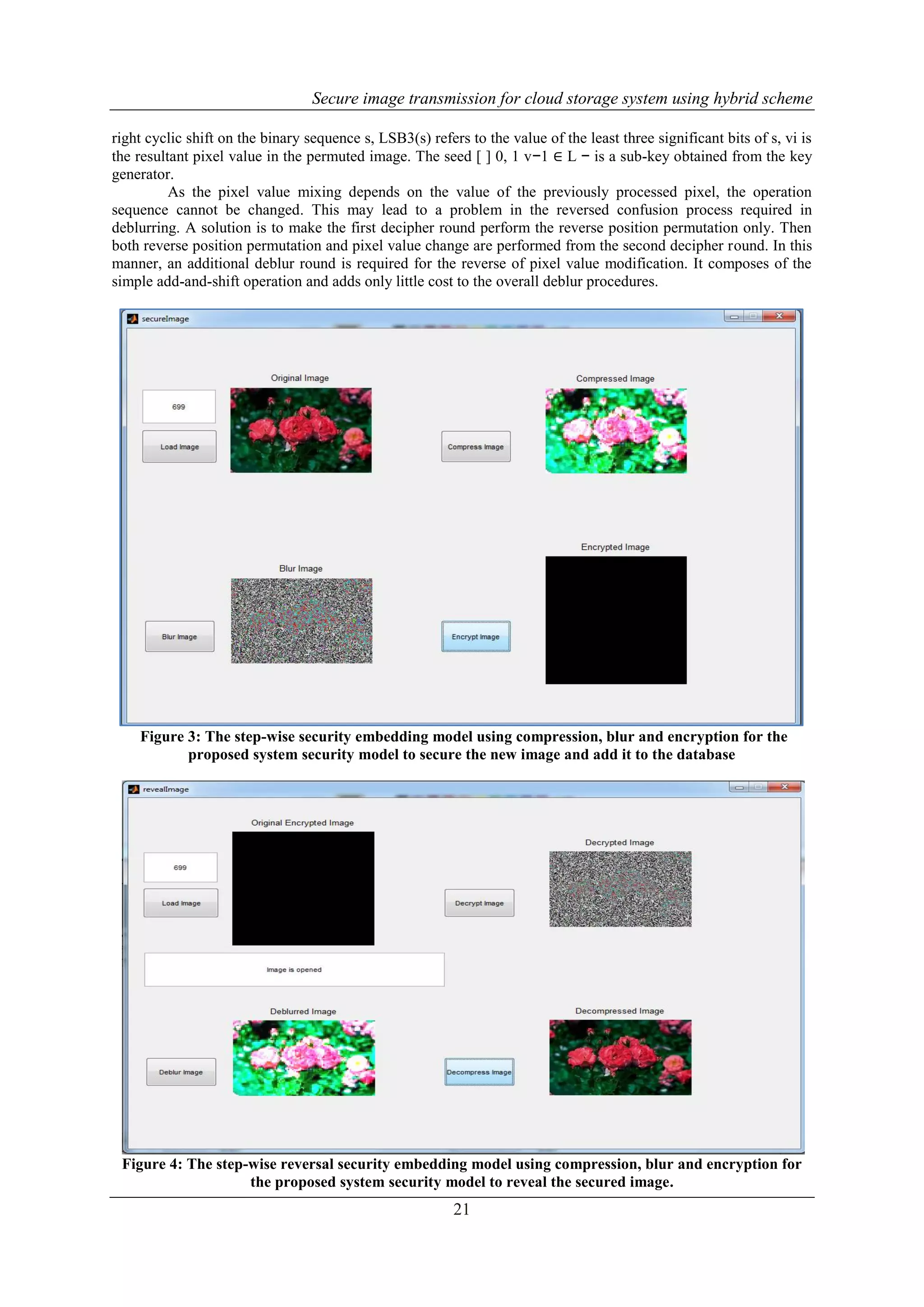 Secure image transmission for cloud storage system using hybrid scheme
21
right cyclic shift on the binary sequence s, LSB3(s) refers to the value of the least three significant bits of s, vi is
the resultant pixel value in the permuted image. The seed [ ] 0, 1 v−1 ∈ L − is a sub-key obtained from the key
generator.
As the pixel value mixing depends on the value of the previously processed pixel, the operation
sequence cannot be changed. This may lead to a problem in the reversed confusion process required in
deblurring. A solution is to make the first decipher round perform the reverse position permutation only. Then
both reverse position permutation and pixel value change are performed from the second decipher round. In this
manner, an additional deblur round is required for the reverse of pixel value modification. It composes of the
simple add-and-shift operation and adds only little cost to the overall deblur procedures.
Figure 3: The step-wise security embedding model using compression, blur and encryption for the
proposed system security model to secure the new image and add it to the database
Figure 4: The step-wise reversal security embedding model using compression, blur and encryption for
the proposed system security model to reveal the secured image.
 