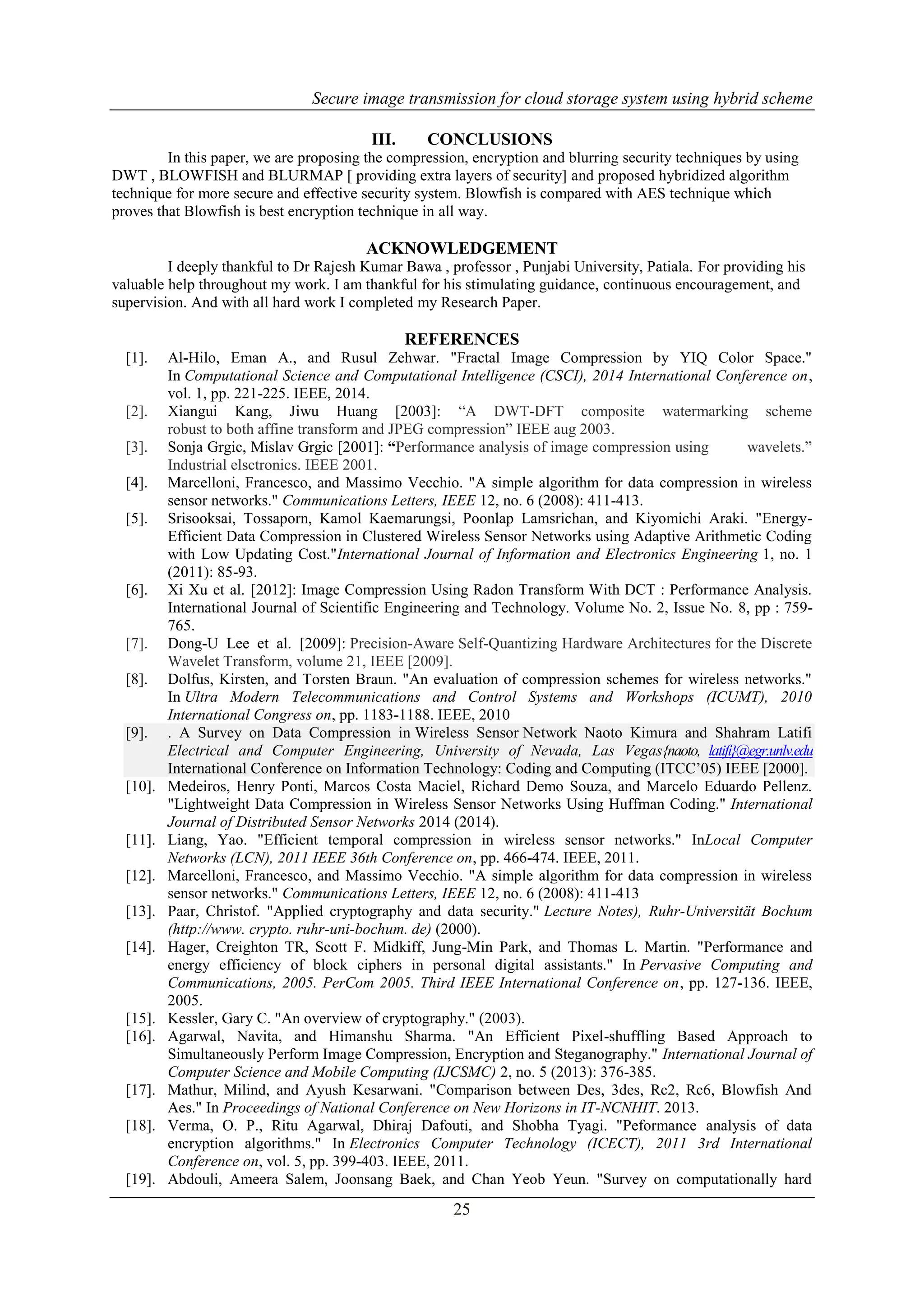 Secure image transmission for cloud storage system using hybrid scheme
25
III. CONCLUSIONS
In this paper, we are proposing the compression, encryption and blurring security techniques by using
DWT , BLOWFISH and BLURMAP [ providing extra layers of security] and proposed hybridized algorithm
technique for more secure and effective security system. Blowfish is compared with AES technique which
proves that Blowfish is best encryption technique in all way.
ACKNOWLEDGEMENT
I deeply thankful to Dr Rajesh Kumar Bawa , professor , Punjabi University, Patiala. For providing his
valuable help throughout my work. I am thankful for his stimulating guidance, continuous encouragement, and
supervision. And with all hard work I completed my Research Paper.
REFERENCES
[1]. Al-Hilo, Eman A., and Rusul Zehwar. "Fractal Image Compression by YIQ Color Space."
In Computational Science and Computational Intelligence (CSCI), 2014 International Conference on,
vol. 1, pp. 221-225. IEEE, 2014.
[2]. Xiangui Kang, Jiwu Huang [2003]: “A DWT-DFT composite watermarking scheme
robust to both affine transform and JPEG compression” IEEE aug 2003.
[3]. Sonja Grgic, Mislav Grgic [2001]: “Performance analysis of image compression using wavelets.”
Industrial elsctronics. IEEE 2001.
[4]. Marcelloni, Francesco, and Massimo Vecchio. "A simple algorithm for data compression in wireless
sensor networks." Communications Letters, IEEE 12, no. 6 (2008): 411-413.
[5]. Srisooksai, Tossaporn, Kamol Kaemarungsi, Poonlap Lamsrichan, and Kiyomichi Araki. "Energy-
Efficient Data Compression in Clustered Wireless Sensor Networks using Adaptive Arithmetic Coding
with Low Updating Cost."International Journal of Information and Electronics Engineering 1, no. 1
(2011): 85-93.
[6]. Xi Xu et al. [2012]: Image Compression Using Radon Transform With DCT : Performance Analysis.
International Journal of Scientific Engineering and Technology. Volume No. 2, Issue No. 8, pp : 759-
765.
[7]. Dong-U Lee et al. [2009]: Precision-Aware Self-Quantizing Hardware Architectures for the Discrete
Wavelet Transform, volume 21, IEEE [2009].
[8]. Dolfus, Kirsten, and Torsten Braun. "An evaluation of compression schemes for wireless networks."
In Ultra Modern Telecommunications and Control Systems and Workshops (ICUMT), 2010
International Congress on, pp. 1183-1188. IEEE, 2010
[9]. . A Survey on Data Compression in Wireless Sensor Network Naoto Kimura and Shahram Latifi
Electrical and Computer Engineering, University of Nevada, Las Vegas{naoto, latifi}@egr.unlv.edu
International Conference on Information Technology: Coding and Computing (ITCC’05) IEEE [2000].
[10]. Medeiros, Henry Ponti, Marcos Costa Maciel, Richard Demo Souza, and Marcelo Eduardo Pellenz.
"Lightweight Data Compression in Wireless Sensor Networks Using Huffman Coding." International
Journal of Distributed Sensor Networks 2014 (2014).
[11]. Liang, Yao. "Efficient temporal compression in wireless sensor networks." InLocal Computer
Networks (LCN), 2011 IEEE 36th Conference on, pp. 466-474. IEEE, 2011.
[12]. Marcelloni, Francesco, and Massimo Vecchio. "A simple algorithm for data compression in wireless
sensor networks." Communications Letters, IEEE 12, no. 6 (2008): 411-413
[13]. Paar, Christof. "Applied cryptography and data security." Lecture Notes), Ruhr-Universität Bochum
(http://www. crypto. ruhr-uni-bochum. de) (2000).
[14]. Hager, Creighton TR, Scott F. Midkiff, Jung-Min Park, and Thomas L. Martin. "Performance and
energy efficiency of block ciphers in personal digital assistants." In Pervasive Computing and
Communications, 2005. PerCom 2005. Third IEEE International Conference on, pp. 127-136. IEEE,
2005.
[15]. Kessler, Gary C. "An overview of cryptography." (2003).
[16]. Agarwal, Navita, and Himanshu Sharma. "An Efficient Pixel-shuffling Based Approach to
Simultaneously Perform Image Compression, Encryption and Steganography." International Journal of
Computer Science and Mobile Computing (IJCSMC) 2, no. 5 (2013): 376-385.
[17]. Mathur, Milind, and Ayush Kesarwani. "Comparison between Des, 3des, Rc2, Rc6, Blowfish And
Aes." In Proceedings of National Conference on New Horizons in IT-NCNHIT. 2013.
[18]. Verma, O. P., Ritu Agarwal, Dhiraj Dafouti, and Shobha Tyagi. "Peformance analysis of data
encryption algorithms." In Electronics Computer Technology (ICECT), 2011 3rd International
Conference on, vol. 5, pp. 399-403. IEEE, 2011.
[19]. Abdouli, Ameera Salem, Joonsang Baek, and Chan Yeob Yeun. "Survey on computationally hard
 