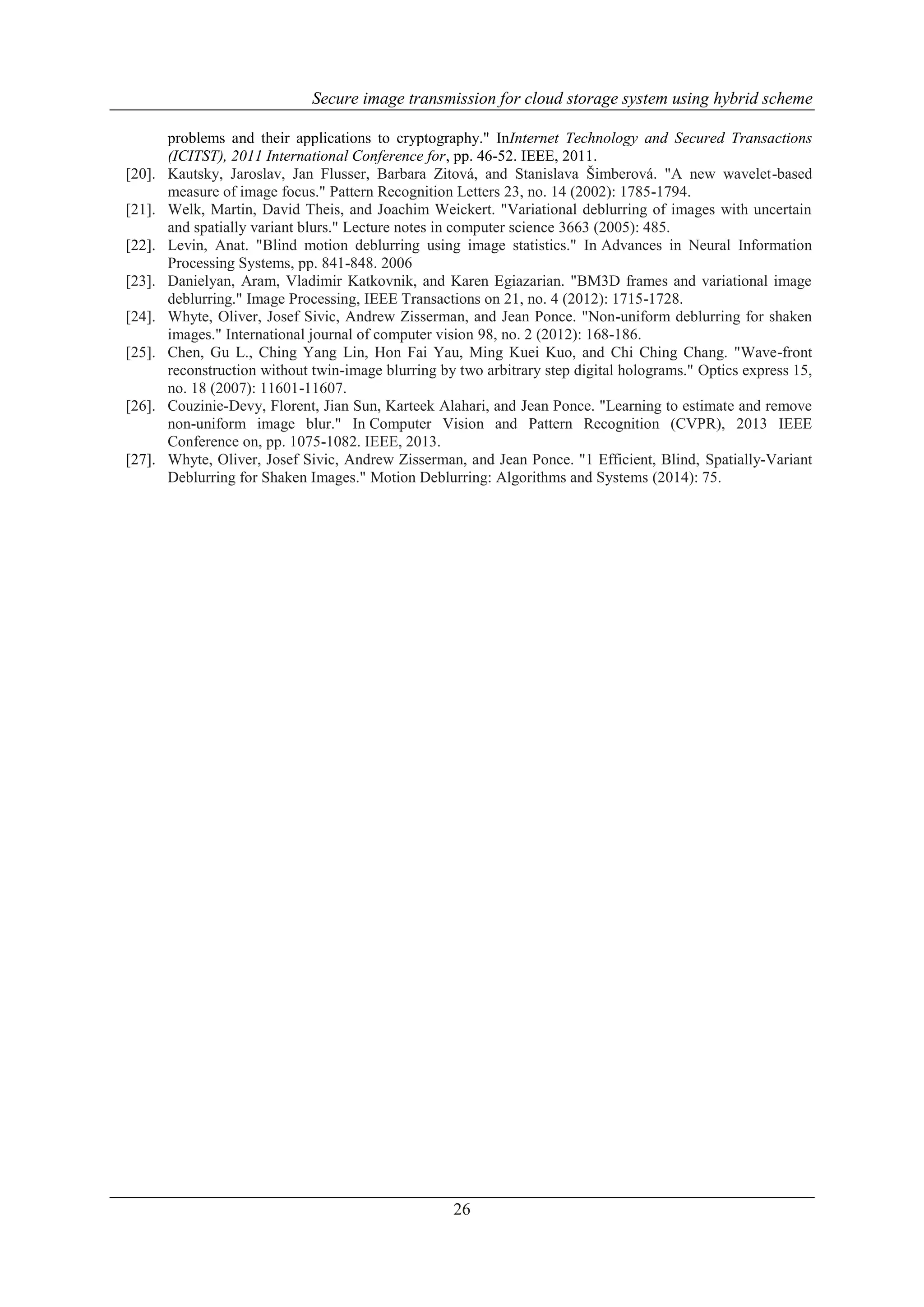 Secure image transmission for cloud storage system using hybrid scheme
26
problems and their applications to cryptography." InInternet Technology and Secured Transactions
(ICITST), 2011 International Conference for, pp. 46-52. IEEE, 2011.
[20]. Kautsky, Jaroslav, Jan Flusser, Barbara Zitová, and Stanislava Šimberová. "A new wavelet-based
measure of image focus." Pattern Recognition Letters 23, no. 14 (2002): 1785-1794.
[21]. Welk, Martin, David Theis, and Joachim Weickert. "Variational deblurring of images with uncertain
and spatially variant blurs." Lecture notes in computer science 3663 (2005): 485.
[22]. Levin, Anat. "Blind motion deblurring using image statistics." In Advances in Neural Information
Processing Systems, pp. 841-848. 2006
[23]. Danielyan, Aram, Vladimir Katkovnik, and Karen Egiazarian. "BM3D frames and variational image
deblurring." Image Processing, IEEE Transactions on 21, no. 4 (2012): 1715-1728.
[24]. Whyte, Oliver, Josef Sivic, Andrew Zisserman, and Jean Ponce. "Non-uniform deblurring for shaken
images." International journal of computer vision 98, no. 2 (2012): 168-186.
[25]. Chen, Gu L., Ching Yang Lin, Hon Fai Yau, Ming Kuei Kuo, and Chi Ching Chang. "Wave-front
reconstruction without twin-image blurring by two arbitrary step digital holograms." Optics express 15,
no. 18 (2007): 11601-11607.
[26]. Couzinie-Devy, Florent, Jian Sun, Karteek Alahari, and Jean Ponce. "Learning to estimate and remove
non-uniform image blur." In Computer Vision and Pattern Recognition (CVPR), 2013 IEEE
Conference on, pp. 1075-1082. IEEE, 2013.
[27]. Whyte, Oliver, Josef Sivic, Andrew Zisserman, and Jean Ponce. "1 Efficient, Blind, Spatially-Variant
Deblurring for Shaken Images." Motion Deblurring: Algorithms and Systems (2014): 75.
 