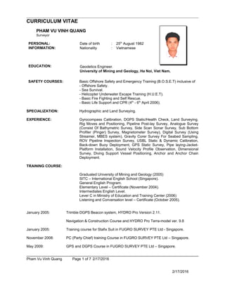 CURRICULUM VITAE
PHAM VU VINH QUANG
Surveyor
PERSONAL: Date of birth : 25th
August 1982
INFORMATION: Nationality : Vietnamese
EDUCATION: Geodetics Engineer.
University of Mining and Geology, Ha Noi, Viet Nam.
SAFETY COURSES: Basic Offshore Safety and Emergency Training (B.O.S.E.T) inclusive of
- Offshore Safety.
- Sea Survival.
- Helicopter Underwater Escape Training (H.U.E.T).
- Basic Fire Fighting and Self Rescue.
- Basic Life Support and CPR (4th
- 6th
April 2006).
SPECIALIZATION: Hydrographic and Land Surveying.
EXPERIENCE: Gyrocompass Calibration, DGPS Static/Health Check, Land Surveying,
Rig Moves and Positioning, Pipeline Post-lay Survey, Analogue Survey
(Consist Of Bathymetric Survey, Side Scan Sonar Survey, Sub Bottom
Profiler (Pinger) Survey, Magnetometer Survey), Digital Survey (Using
Streamer, MBES system), Gravity Corer Survey For Seabed Sampling,
ROV Pipeline Inspection Survey, USBL Static & Dynamic Calibration,
Back-down Buoy Deployment, GPS Static Survey, Pipe laying-Jacket-
Platform Installation, Sound Velocity Profile Observation, Dimensional
Survey, Diving Support Vessel Positioning, Anchor and Anchor Chain
Deployment.
TRAINING COURSE:
Graduated University of Mining and Geology (2005)
SITC – International English School (Singapore).
General English Program.
Elementary Level – Certificate (November 2004).
Intermediates English Level.
Lever C in Ministry of Education and Training Center (2006)
Listening and Conversation level – Certificate (October 2005).
January 2005: Trimble DGPS Beacon system, HYDRO Pro Version 2.11.
Navigation & Construction Course and HYDRO Pro Terra-model ver. 9.8
January 2005: Training course for Stafix Suit in FUGRO SURVEY PTE Ltd - Singapore.
November 2008: PC (Party Chief) training Course in FUGRO SURVEY PTE Ltd – Singapore.
May 2009: GPS and DGPS Course in FUGRO SURVEY PTE Ltd – Singapore.
Pham Vu Vinh Quang Page 1 of 7 2/17/2016
2/17/2016
 