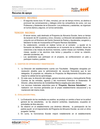 Actividad Clave:
Aplicar y controlar el cumplimiento de normas y procedimientos de
la organización escolar.

Recurso de apoyo
SEGUNDO RECREO
-

El segundo recreo dura 10’ (diez, minutos), por ser de tiempo mínimo, se destina a
promover las conversaciones y diálogos entre los compañeros de curso, con sus
Profesores y Asistentes de la Educación. Los profesores y asistentes, se organizan
en turnos diarios y algunos, en turnos semanales.

TERCER RECREO
-

-

-

El tercer recreo, está destinado al Programa de Almuerzo Escolar, tiene un tiempo
de duración de 45’ (cuarenta y cinco, minutos). La Dirección del establecimiento, en
conjunto con el Directorio del Centro General de Padres y Apoderados, acogieron y
felicitaron la idea de incorporarlos al Proyecto Recreos Saludables.
Su colaboración, consiste en realizar turnos en el comedor y ayudar en la
formación de hábitos en los estudiantes en el momento de su colación: llevan las
colaciones a las mesas de alumnos menores, cubren mesas con manteles, limpian
mesas, ayudan a los alumnos más lentos y pequeños a comer su colación,
atienden accidentes, etc.
Los apoderados que participan en el proyecto, se confeccionaron un peto y
participan madres y padres.

C. GASTOS DE OPERACION Y MANTENCION
1.

2.

3.

La Dirección del establecimiento cuenta con Facultades Delegadas otorgadas por
resolución alcaldía para la administración de recursos financieros que le son
delegados. El propósito es, utilizarlos en Proyectos de Mejoramiento Educativo para
mejorar la calidad de los aprendizajes.
En este caso, la dirección del colegio, genera recursos propios y mensualmente Rinde
Cuentas de las entradas, egresos y del movimiento financiero al Sostenedor. El
Director, utiliza elementos de Contabilidad Básica exigida para esto efectos.
Los recursos materiales adquiridos para el “Proyecto: Recreos Saludables”, se
realizaron con recursos generados por el propio establecimiento educacional y su
mantención del mismo modo.

D. EVALUACION FINAL
1. La Evaluación de los resultados es positiva, se produjo un cambio a favor en la actitud
general de los estudiantes, se les observó contentos, respetuosos, ocupados en
actividades de libre elección.
2. Se observó en el establecimiento una dinámica diferente, la participación de los
padres ayudó en el mejoramiento del Programa de Almuerzo Escolar, se creó un clima
acogedor, familiar.
3. En suma, la Convivencia Escolar mejoró notablemente en el establecimiento

Desarrollado por:
educarchile – Gestión y Dirección Escolar de Calidad
Autor: Angélica Zulantay

 