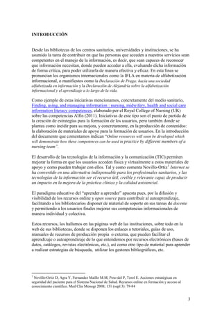 INTRODUCCIÓN


Desde las bibliotecas de los centros sanitarios, universidades y instituciones, se ha
asumido la tarea de contribuir en que las personas que acceden a nuestros servicios sean
competentes en el manejo de la información, es decir, que sean capaces de reconocer
que información necesitan, donde pueden acceder a ella, evaluando dicha información
de forma crítica, para poder utilizarla de manera efectiva y eficaz. En esta línea se
pronuncian los organismos internacionales como la IFLA en materia de alfabetización
informacional, o manifiestos como la Declaración de Praga: hacia una sociedad
alfabetizada en información y la Declaración de Alejandría sobre la alfabetización
informacional y el aprendizaje a lo largo de la vida.

Como ejemplo de estas iniciativas mencionamos, concretamente del medio sanitario,
Finding, using, and managing information : nursing, midwifery, health and social care
information literacy competences, elaborado por el Royal College of Nursing (UK)
sobre las competencias Alfin (2011). Iniciativas de este tipo son el punto de partida de
la creación de estrategias para la formación de los usuarios, pero también donde se
plantea como incidir para su mejora, y concretamente, en la producción de contenidos:
la elaboración de materiales de apoyo para la formación de usuarios. En la introducción
del documento que comentamos indican “Online resources will soon be developed which
will demonstrate how these competences can be used in practice by different members of a
nursing team”.

El desarrollo de las tecnologías de la información y la comunicación (TIC) permiten
mejorar la forma en que los usuarios acceden física y virtualmente a estos materiales de
apoyo y como pueden trabajar con ellos. Tal y como comenta Novillo-Ortiz 1 Internet se
ha convertido en una alternativa indispensable para los profesionales sanitarios, y las
tecnologías de la información ser el recurso útil, creíble y relevante capaz de producir
un impacto en la mejora de la práctica clínica y la calidad asistencial.

El paradigma educativo del “aprender a aprender” apuesta pues, por la difusión y
visibilidad de los recursos online y open source para contribuir al autoaprendizaje,
facilitando a los bibliotecarios disponer de material de soporte en sus tareas de docente
y permitiendo a los usuarios finales mejorar sus competencias informacionales de
manera individual y colectiva.

Estos recursos, los hallamos en las páginas web de las instituciones, sobre todo en la
web de sus bibliotecas, donde se disponen los enlaces a tutoriales, guías de uso,
manuales de recursos de producción propia o externa, que pueden facilitar el
aprendizaje o autoaprendizaje de lo que entendemos por recursos electrónicos (bases de
datos, catálogos, revistas electrónicas, etc.), así como otro tipo de material para aprender
a realizar estrategias de búsqueda, utilizar los gestores bibliográficos, etc.




1
 Novillo-Ortiz D, Agra Y, Fernandez Maillo M.M, Peso del P, Terol E. Acciones estratégicas en
seguridad del paciente para el Sistema Nacional de Salud. Recursos online en formación y acceso al
conocimiento científico. Med Clin Monogr 2008; 131 (supl 3): 79-84


                                                                                                     3
 