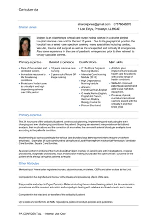 Curriculum vita
PA CONFIDENTIAL – Internal Use Only
Sharon Jones
sharonljones@gmail.com 07876646870
1 Lon Eirlys, Prestatyn, LL199JZ
Sharon is an experienced critical care nurse having worked in a district general
hospital intensive care unit for the last 10 years. Due to its geographical position the
hospital has a varied care spectrum covering many specialities including cardiac,
vascular, trauma and surgical as well as the unexpected and critically ill emergencies.
Also some experience in the care of paediatric emergencies prior to their retrieval to
tertiary specialist centres.
Primary expertise Related experience Qualifications Main skills
 Care of the sedated and
ventilated patient.
 Immediate response to
life threatening
conditions
 Provision of holistic care
to critically ill and high
dependencypatients
over 24hr period
 10 years intensive care
nursing
 2 years out of hours GP
triage nursing
 2:1Ba Hons Degree in
Nursing Studies
 Intensive Care Nursing
Module (2010)
 High Dependency
Nursing Module
 A levels:
French,German,English
 O levels:Maths,English,
English Lit,French,
German,History,
Biology, Home Ec.
 Pitman Shorthand
 Ability to plan
implementand evaluate
health care for patients
with a wide range of
health conditions
 Skilled in continued
patientassessmentand
able to use high tech.
equipment.
 Possess physical,
mental and emotional
stamina to work with the
critically ill and their
loved ones
Primary expertise
The 24 hour care of the critically ill patient,continuouslyplanning,implementing and evaluating the eve r
changing and ever challenging condition ofthe patient. Ongoing assessment,interpretation ofdaily blood
analysis,their implications and the correction of anomalies,the same with arterial blood gas analysis done
according to the patient's condition.
Implementing all care according to the various care bundles local to the currentintensive care unit where
employed. Examples of such care bundles being Nurse Lead Weaning from mechanical Ventilation,Ventilator
Care Bundles,Sepsis Care Bundles.
Assistany other members ofthe multi-disciplinaryteam involved in patientcare with investigations,invasive
procedures, diagnostic procedures, inputand decision making in pursuitofthe optimum bestoutcome for the
patientwhile always being that patients advocate
Other Attributes
Mentorship of New starter registered nurses,studentnurses,midwives,ODPs and other visitors to the Unit.
Competentin the dignified and honour in the rituals and procedures ofend of life care.
Responsible and adeptin Organ Donation Matters including the non-heartbeating patient,the tissue donation
procedures and the care and education and empathyin dealing with relatives and loved ones in such cases.
Competentin the road and air transfer of the critically ill patient
Up to date and conform to all NMC regulations,codes ofconduct,policies and guidelines
 