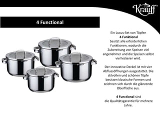 Ein Luxus-Set von Töpfen
4 Funktional
besitzt alle erforderlichen
Funktionen, wodurch die
Zubereitung von Speisen viel
angenehmer und die Speisen selbst
viel leckerer wird.
Der innovative Deckel ist mit vier
Abflussöffnungen ausgestattet. Die
stilvollen und schönen Töpfe
besitzen klassische Formen und
zeichnen sich durch die glänzende
Oberfläche aus.
4 Functional sind
die Qualitätsgarantie für mehrere
Jahre.
4 Functional
 